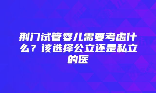 荆门试管婴儿需要考虑什么?该选择公立还是私立的医