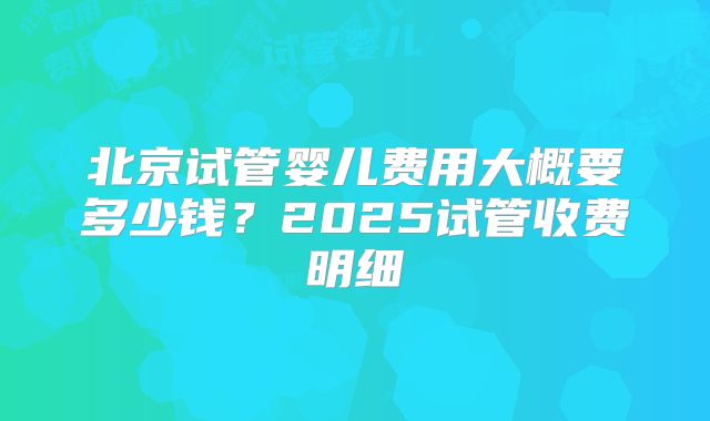 北京试管婴儿费用大概要多少钱?2025试管收费明细