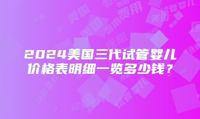 2024美国三代试管婴儿价格表明细一览多少钱？