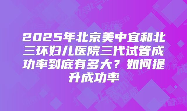 2025年北京美中宜和北三环妇儿医院三代试管成功率到底有多大？如何提升成功率