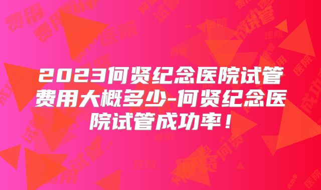 2023何贤纪念医院试管费用大概多少-何贤纪念医院试管成功率！