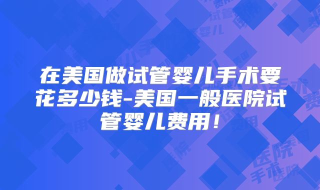 在美国做试管婴儿手术要花多少钱-美国一般医院试管婴儿费用！