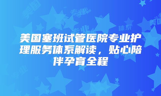 美国塞班试管医院专业护理服务体系解读，贴心陪伴孕育全程