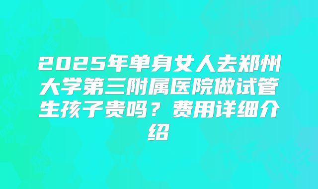 2025年单身女人去郑州大学第三附属医院做试管生孩子贵吗?费用详细介绍