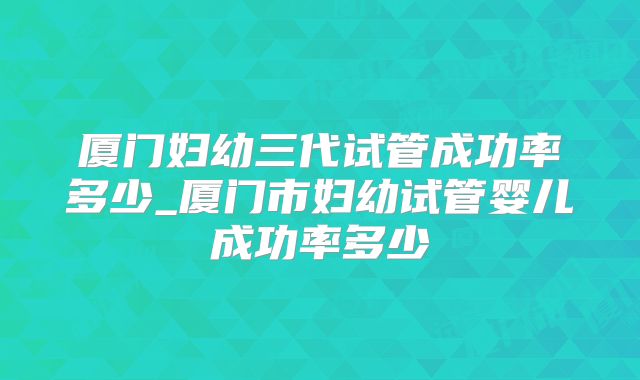 厦门妇幼三代试管成功率多少_厦门市妇幼试管婴儿成功率多少