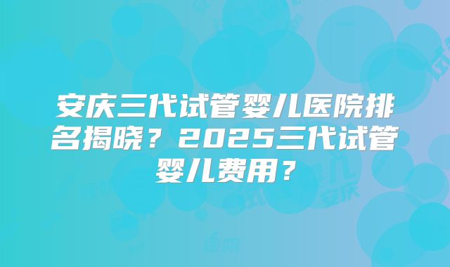 安庆三代试管婴儿医院排名揭晓？2025三代试管婴儿费用？