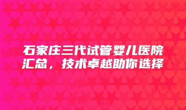石家庄三代试管婴儿医院汇总,技术卓越助你选择