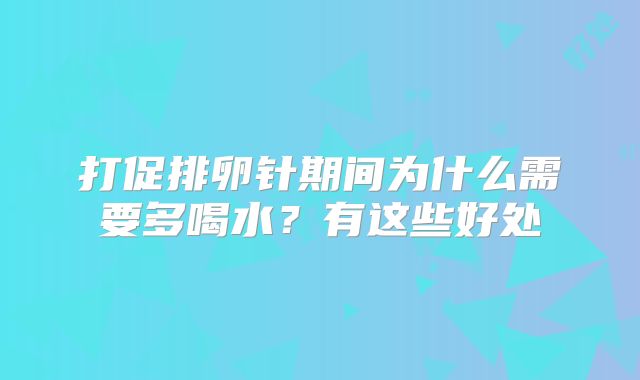 打促排卵针期间为什么需要多喝水?有这些好处