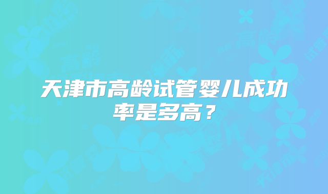 天津市高龄试管婴儿成功率是多高？
