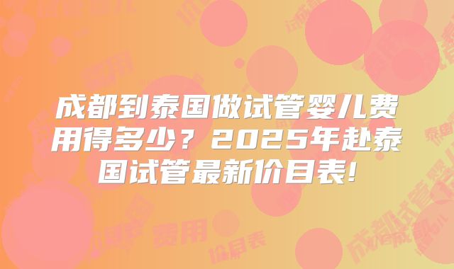 成都到泰国做试管婴儿费用得多少?2025年赴泰国试管最新价目表!