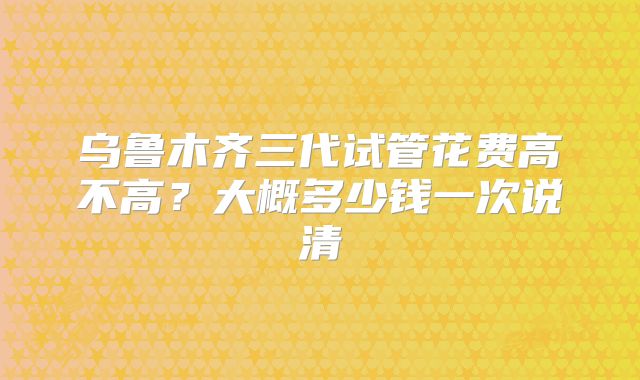 乌鲁木齐三代试管花费高不高?大概多少钱一次说清