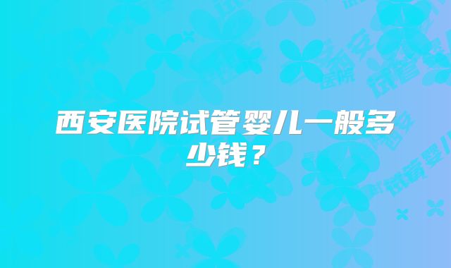 西安医院试管婴儿一般多少钱？