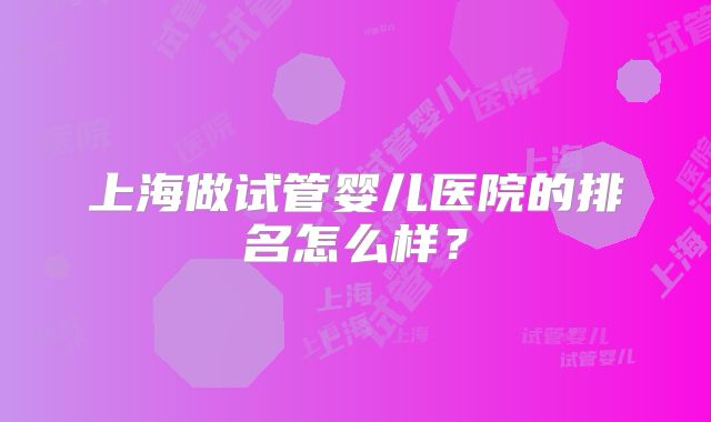 上海做试管婴儿医院的排名怎么样？