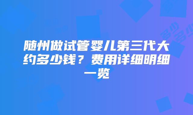 随州做试管婴儿第三代大约多少钱？费用详细明细一览