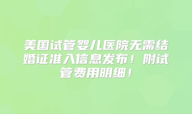 美国试管婴儿医院无需结婚证准入信息发布！附试管费用明细！