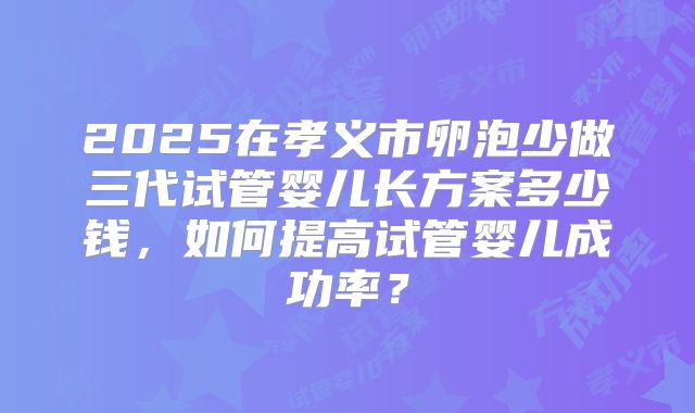 2025在孝义市卵泡少做三代试管婴儿长方案多少钱,如何提高试管婴儿成功率?