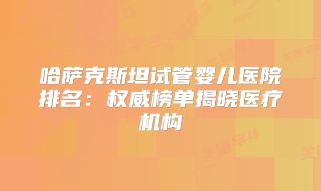 哈萨克斯坦试管婴儿医院排名：权威榜单揭晓医疗机构