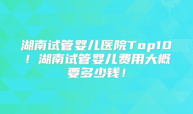湖南试管婴儿医院Top10！湖南试管婴儿费用大概要多少钱！