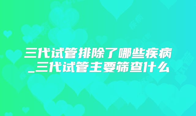 三代试管排除了哪些疾病_三代试管主要筛查什么
