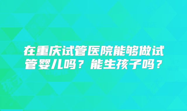在重庆试管医院能够做试管婴儿吗？能生孩子吗？
