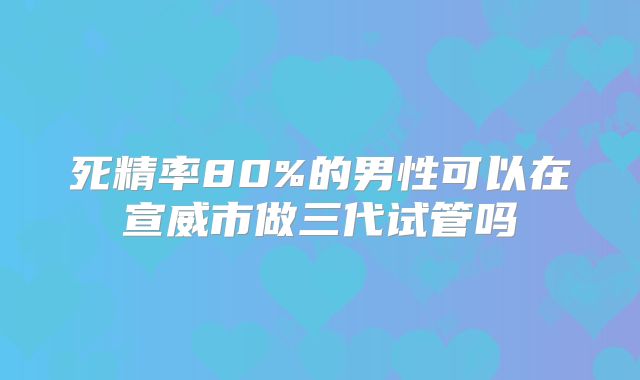 死精率80%的男性可以在宣威市做三代试管吗