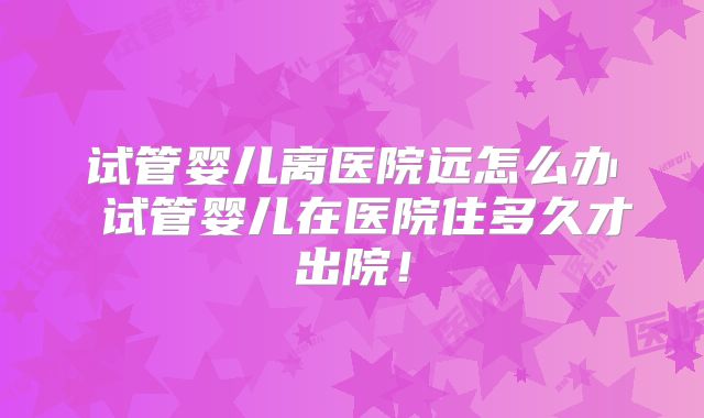 试管婴儿离医院远怎么办 试管婴儿在医院住多久才出院！