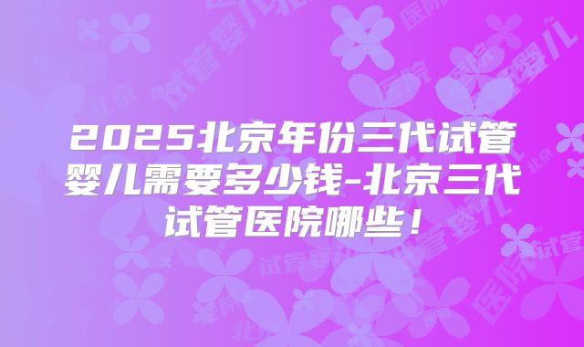 2025北京年份三代试管婴儿需要多少钱-北京三代试管医院哪些！