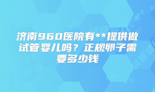 济南960医院有**提供做试管婴儿吗?正规卵子需要多少钱