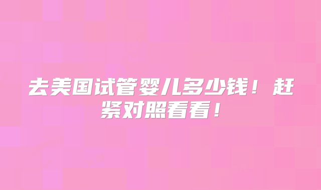 去美国试管婴儿多少钱!赶紧对照看看!