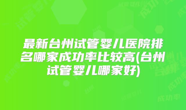 最新台州试管婴儿医院排名哪家成功率比较高(台州试管婴儿哪家好)