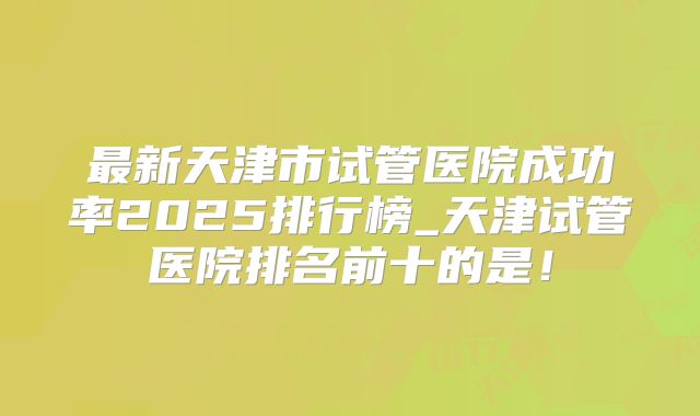 最新天津市试管医院成功率2025排行榜_天津试管医院排名前十的是!