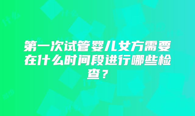 第一次试管婴儿女方需要在什么时间段进行哪些检查？