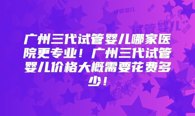 广州三代试管婴儿哪家医院更专业!广州三代试管婴儿价格大概需要花费多少!