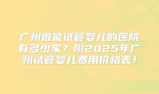 广州做能试管婴儿的医院有多少家?附2025年广州试管婴儿费用价格表!