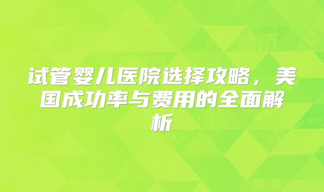 试管婴儿医院选择攻略,美国成功率与费用的全面解析