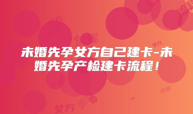 未婚先孕女方自己建卡-未婚先孕产检建卡流程！