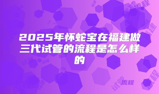 2025年怀蛇宝在福建做三代试管的流程是怎么样的