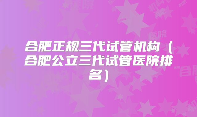 合肥正规三代试管机构（合肥公立三代试管医院排名）