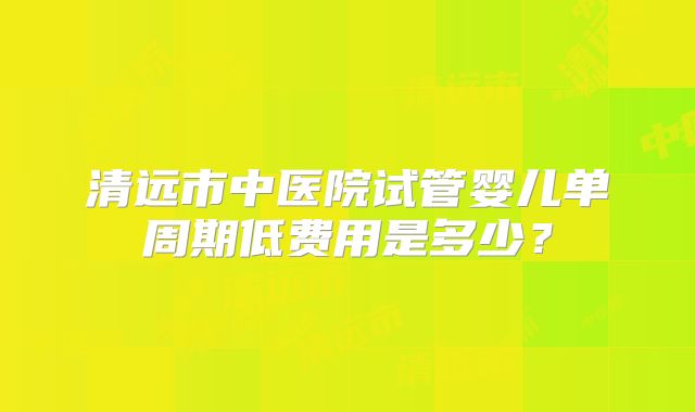 清远市中医院试管婴儿单周期低费用是多少?