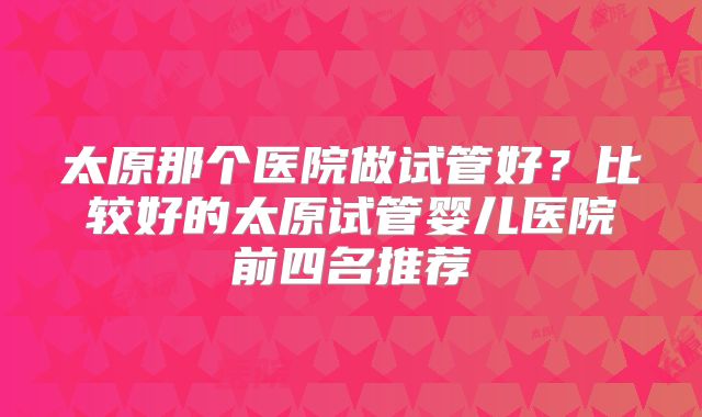 太原那个医院做试管好？比较好的太原试管婴儿医院前四名推荐