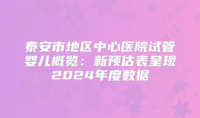 泰安市地区中心医院试管婴儿概览：新预估表呈现2024年度数据