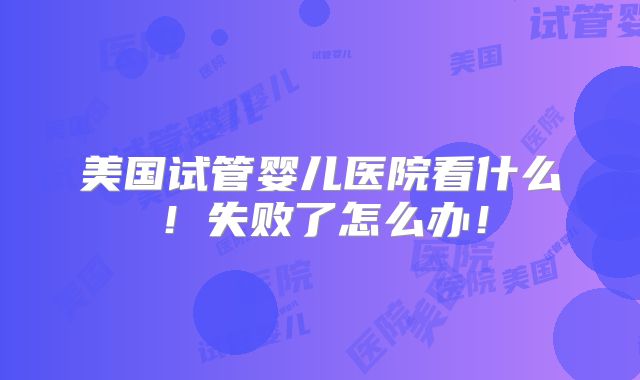 美国试管婴儿医院看什么！失败了怎么办！