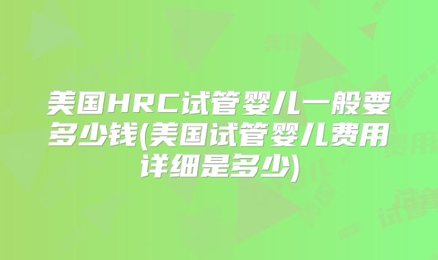 美国HRC试管婴儿一般要多少钱(美国试管婴儿费用详细是多少)
