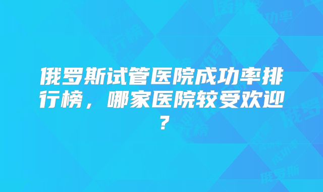 俄罗斯试管医院成功率排行榜，哪家医院较受欢迎？