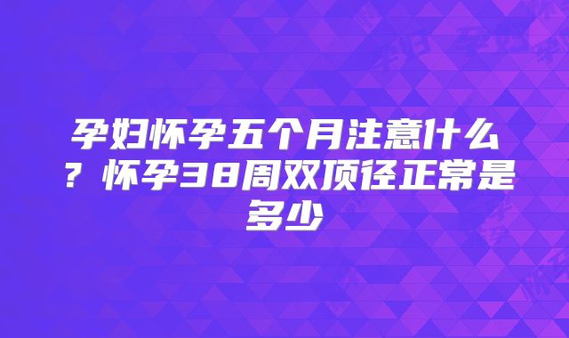 孕妇怀孕五个月注意什么？怀孕38周双顶径正常是多少