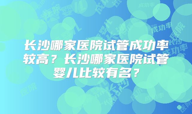 长沙哪家医院试管成功率较高?长沙哪家医院试管婴儿比较有名?