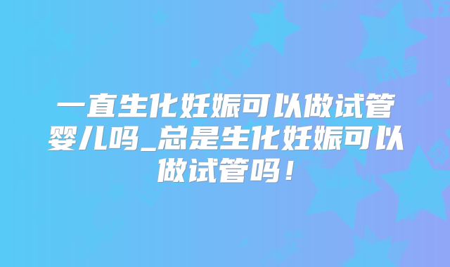 一直生化妊娠可以做试管婴儿吗_总是生化妊娠可以做试管吗！