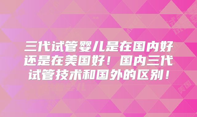 三代试管婴儿是在国内好还是在美国好！国内三代试管技术和国外的区别！