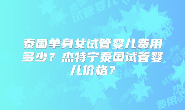 泰国单身女试管婴儿费用多少？杰特宁泰国试管婴儿价格？