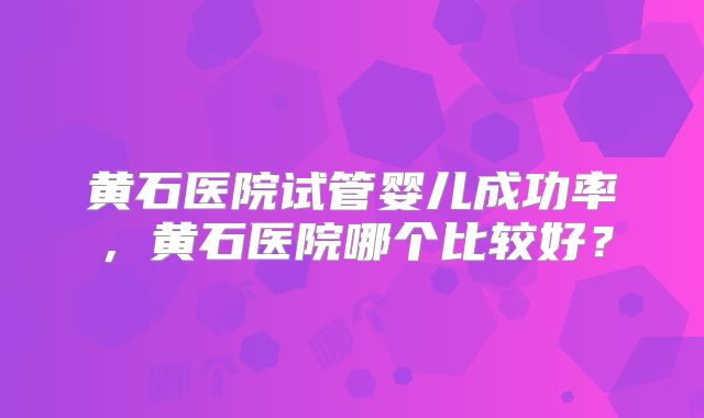 黄石医院试管婴儿成功率，黄石医院哪个比较好？
